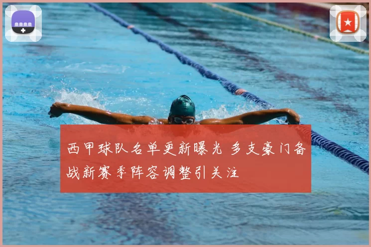 西甲球队名单更新曝光 多支豪门备战新赛季阵容调整引关注