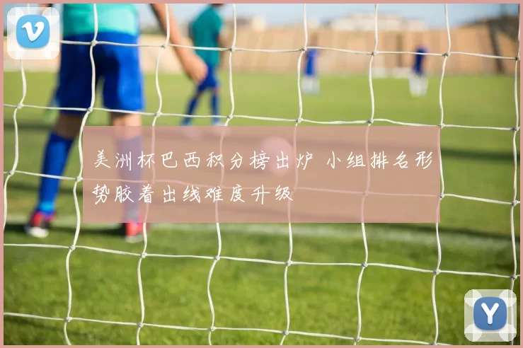 美洲杯巴西积分榜出炉 小组排名形势胶着出线难度升级