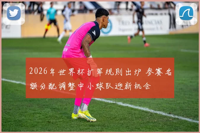 2026年世界杯扩军规则出炉 参赛名额分配调整中小球队迎新机会
