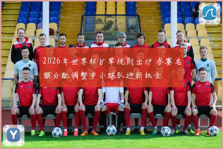 2026年世界杯扩军规则出炉 参赛名额分配调整中小球队迎新机会