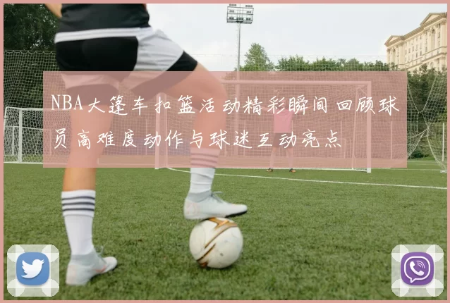 NBA大篷车扣篮活动精彩瞬间回顾球员高难度动作与球迷互动亮点
