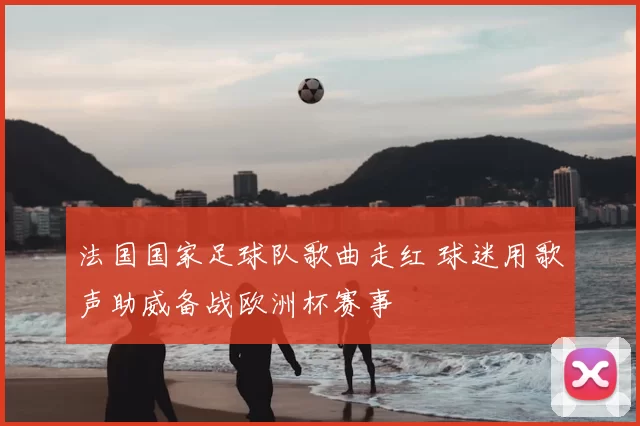 法国国家足球队歌曲走红 球迷用歌声助威备战欧洲杯赛事