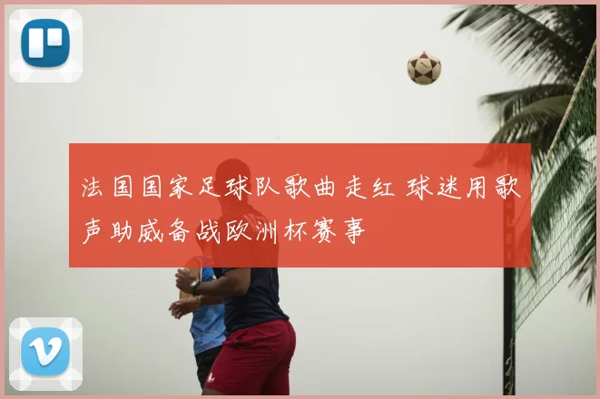 法国国家足球队歌曲走红 球迷用歌声助威备战欧洲杯赛事