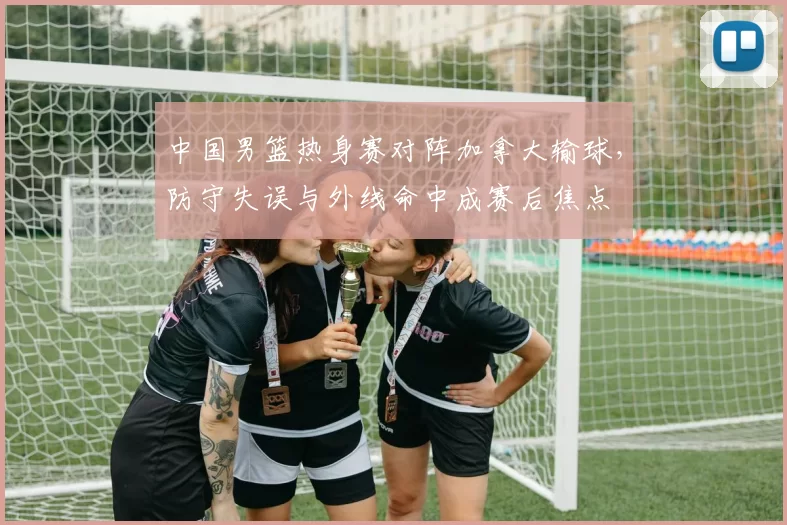 中国男篮热身赛对阵加拿大输球，防守失误与外线命中成赛后焦点