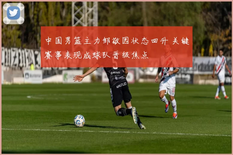 中国男篮主力邹敬园状态回升 关键赛事表现成球队晋级焦点