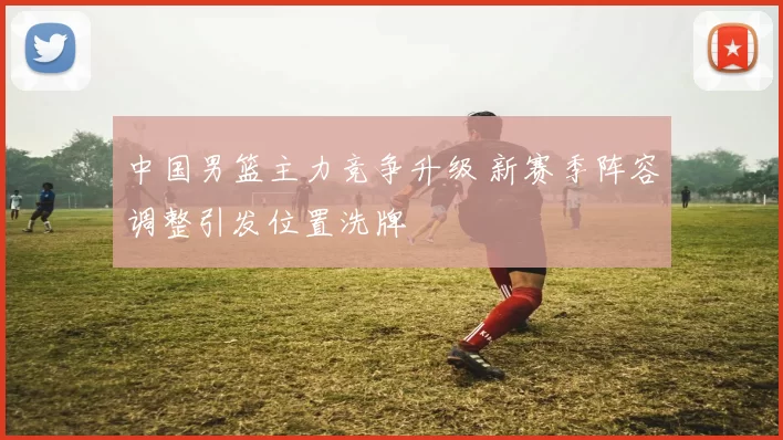 中国男篮主力竞争升级 新赛季阵容调整引发位置洗牌