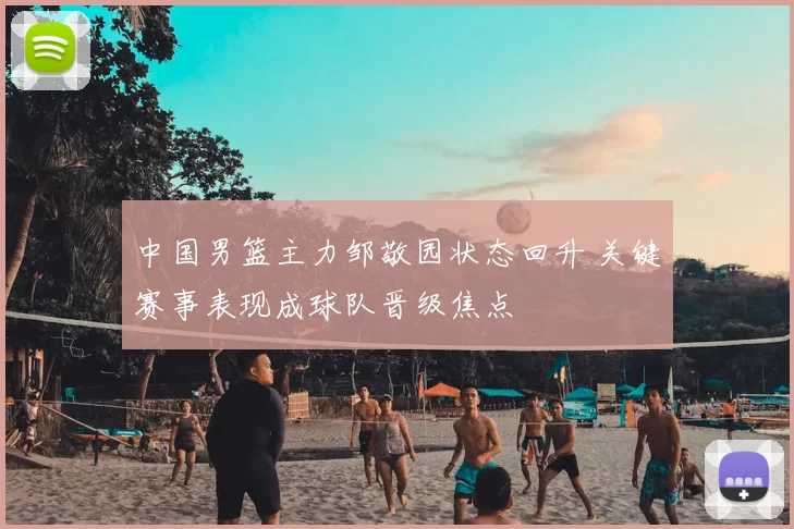 中国男篮主力邹敬园状态回升 关键赛事表现成球队晋级焦点
