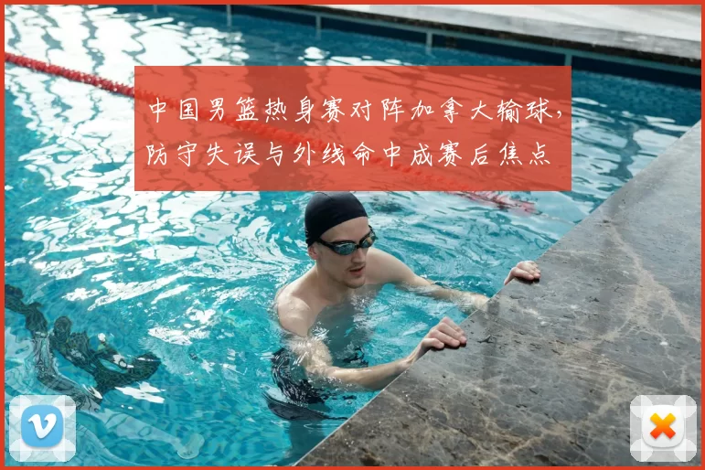 中国男篮热身赛对阵加拿大输球，防守失误与外线命中成赛后焦点