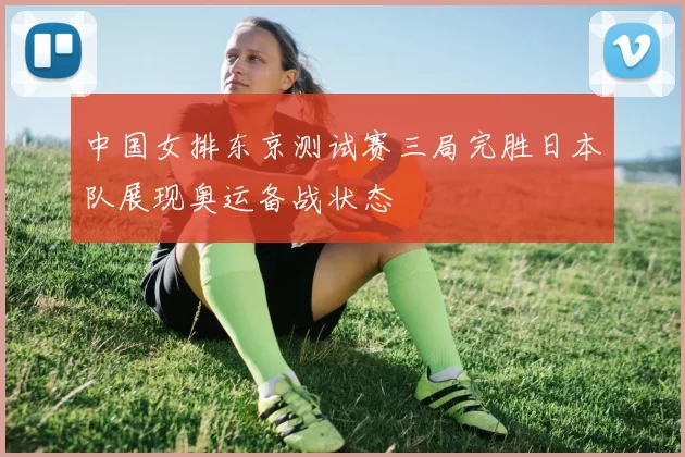 中国女排东京测试赛三局完胜日本队展现奥运备战状态