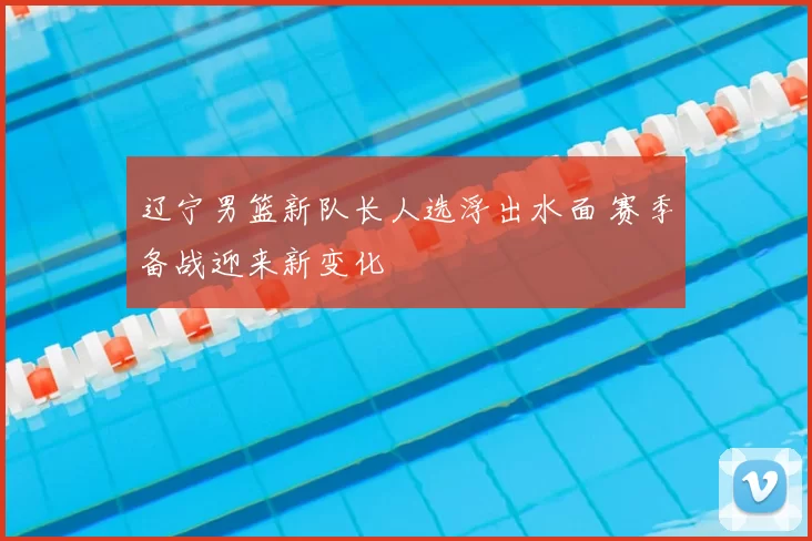 辽宁男篮新队长人选浮出水面 赛季备战迎来新变化