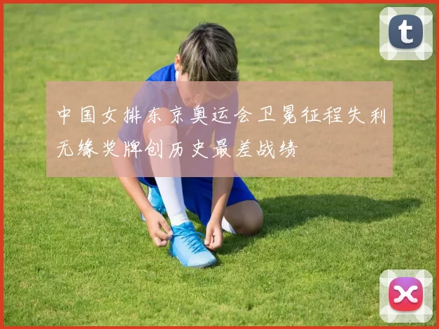 中国女排东京奥运会卫冕征程失利无缘奖牌创历史最差战绩
