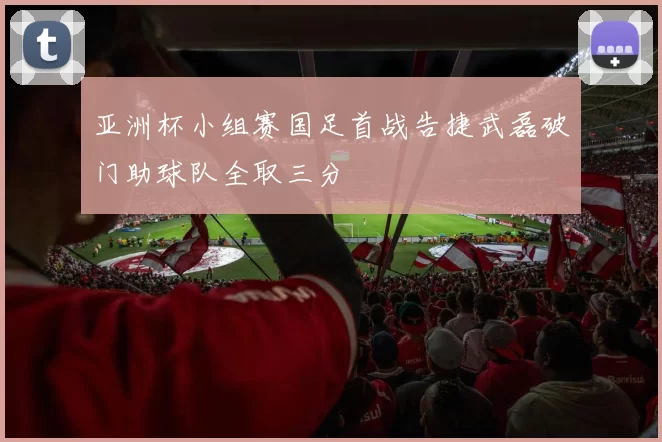 亚洲杯小组赛国足首战告捷武磊破门助球队全取三分