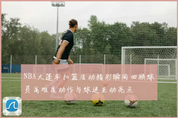 NBA大篷车扣篮活动精彩瞬间回顾球员高难度动作与球迷互动亮点