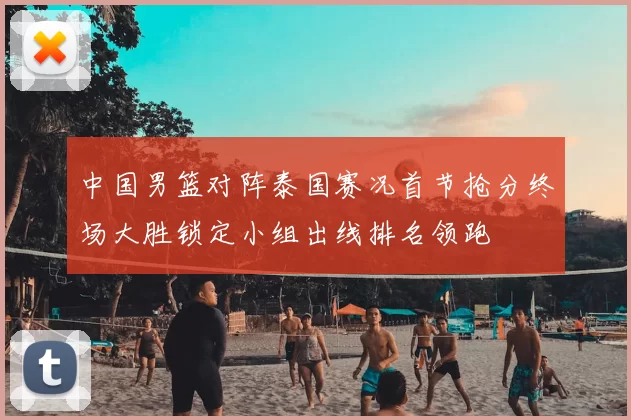 中国男篮对阵泰国赛况首节抢分终场大胜锁定小组出线排名领跑