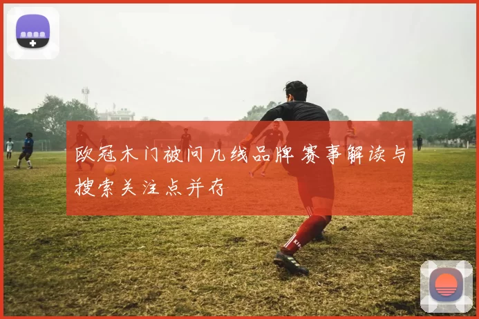 欧冠木门被问几线品牌 赛事解读与搜索关注点并存