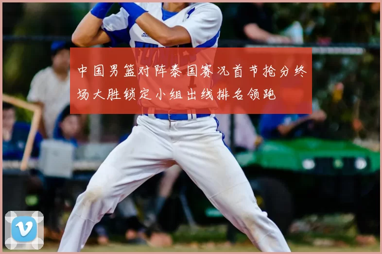 中国男篮对阵泰国赛况首节抢分终场大胜锁定小组出线排名领跑