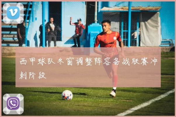 西甲球队冬窗调整阵容备战联赛冲刺阶段