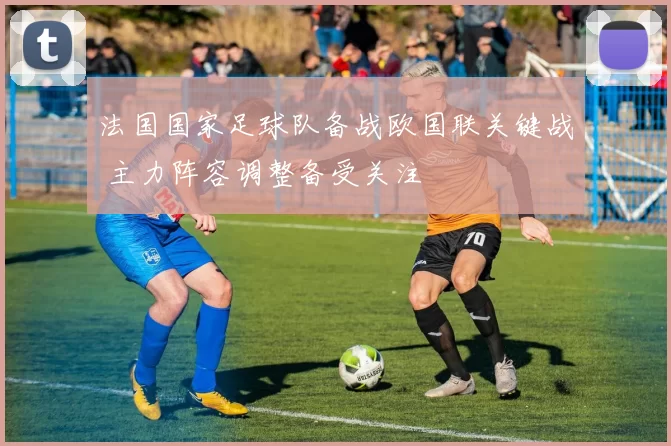 法国国家足球队备战欧国联关键战 主力阵容调整备受关注