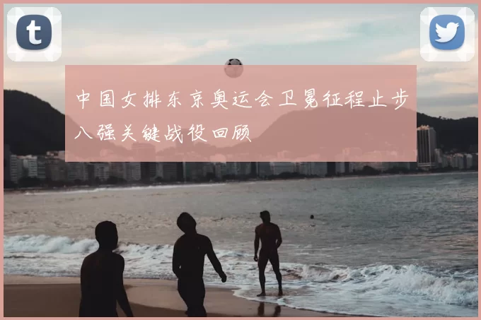 中国女排东京奥运会卫冕征程止步八强关键战役回顾