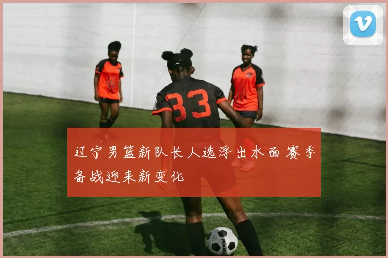 辽宁男篮新队长人选浮出水面 赛季备战迎来新变化