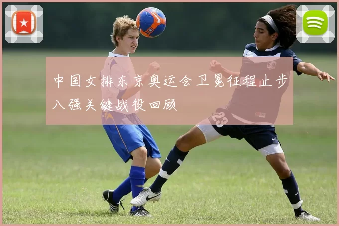 中国女排东京奥运会卫冕征程止步八强关键战役回顾