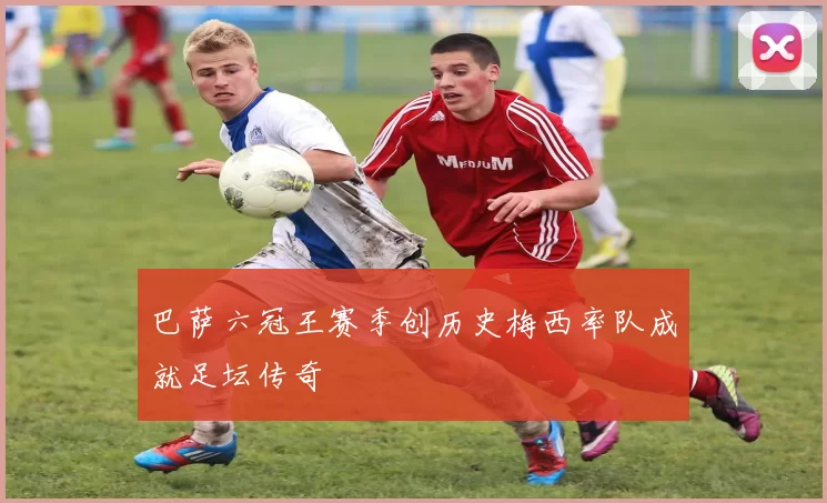 巴萨六冠王赛季创历史梅西率队成就足坛传奇