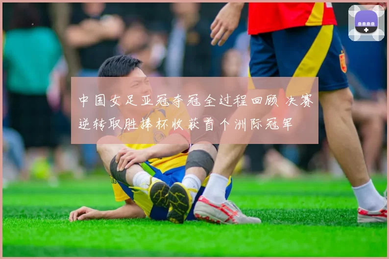 中国女足亚冠夺冠全过程回顾 决赛逆转取胜捧杯收获首个洲际冠军