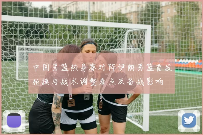 中国男篮热身赛对阵伊朗男篮首发轮换与战术调整看点及备战影响