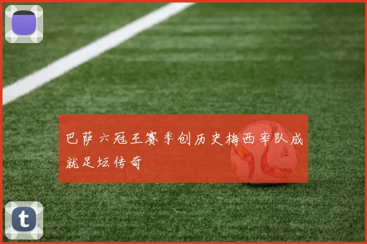 巴萨六冠王赛季创历史梅西率队成就足坛传奇