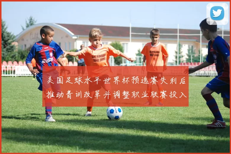 美国足球水平世界杯预选赛失利后推动青训改革并调整职业联赛投入与管理