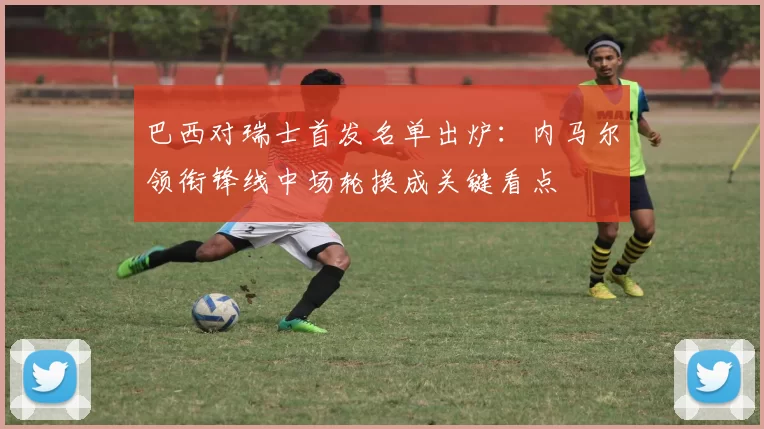 巴西对瑞士首发名单出炉:内马尔领衔锋线中场轮换成关键看点