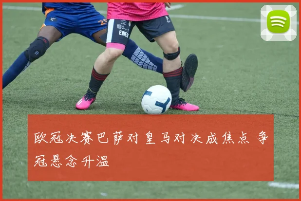 欧冠决赛巴萨对皇马对决成焦点 争冠悬念升温