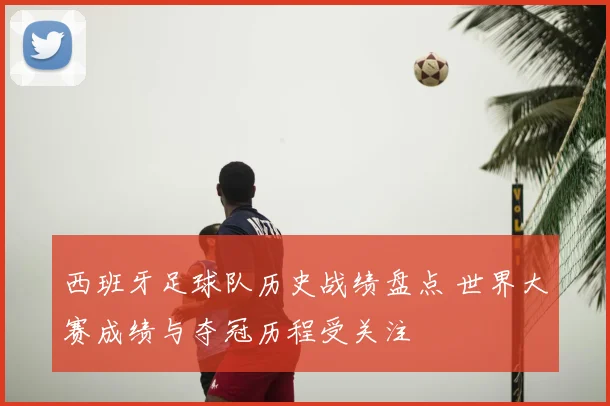 西班牙足球队历史战绩盘点 世界大赛成绩与夺冠历程受关注