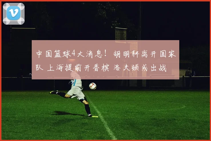 中国篮球4大消息!胡明轩离开国家队 上海提前开香槟 洛夫顿或出战