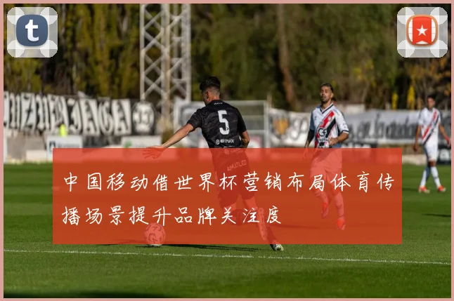 中国移动借世界杯营销布局体育传播场景提升品牌关注度