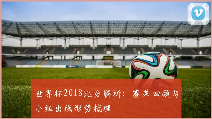 世界杯2018比分解析:赛果回顾与小组出线形势梳理