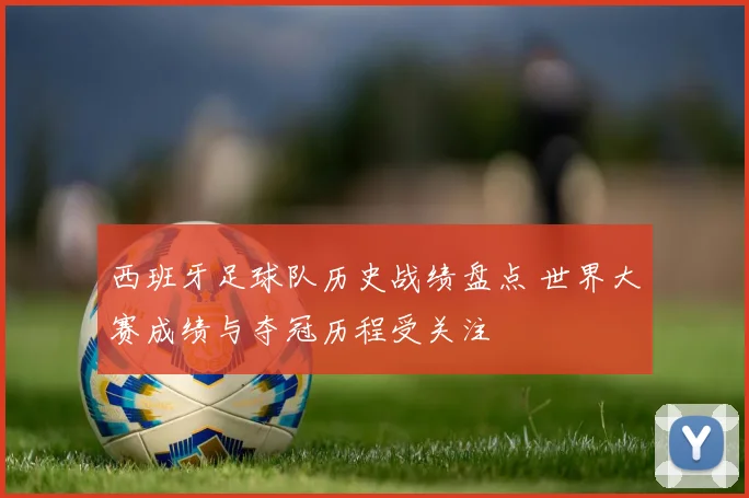 西班牙足球队历史战绩盘点 世界大赛成绩与夺冠历程受关注