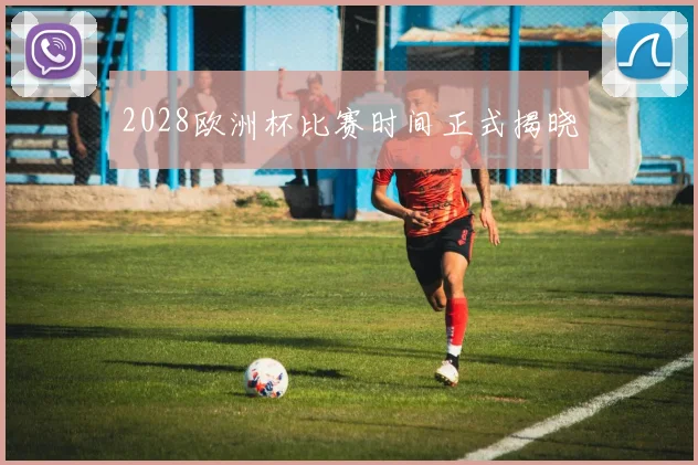2028欧洲杯比赛时间正式揭晓