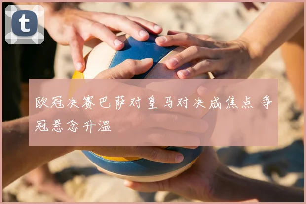欧冠决赛巴萨对皇马对决成焦点 争冠悬念升温